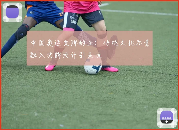 中国奥运奖牌的玉：传统文化元素融入奖牌设计引关注