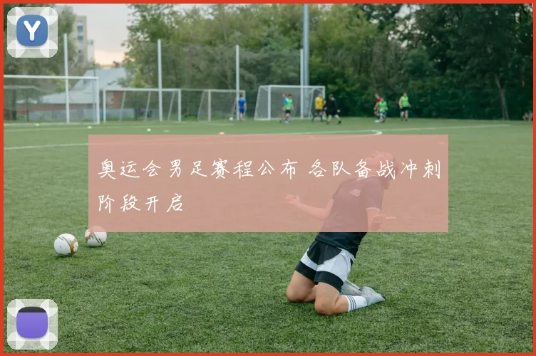 奥运会男足赛程公布 各队备战冲刺阶段开启