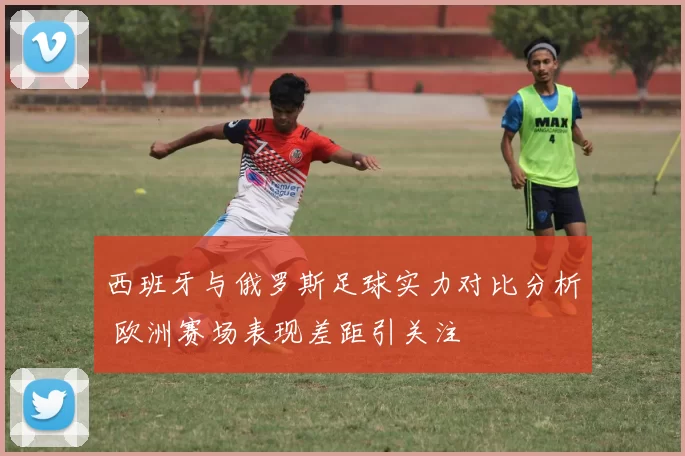 西班牙与俄罗斯足球实力对比分析 欧洲赛场表现差距引关注