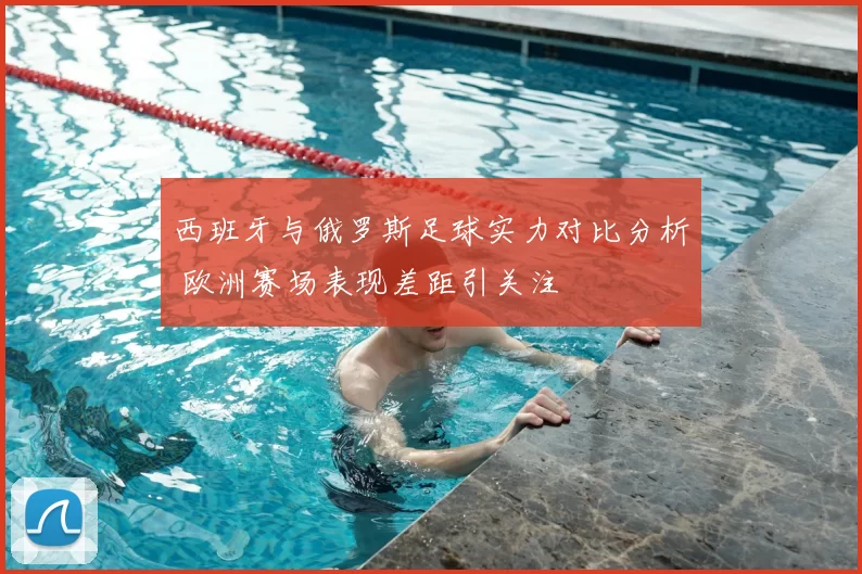 西班牙与俄罗斯足球实力对比分析 欧洲赛场表现差距引关注