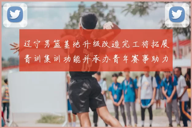 辽宁男篮基地升级改造完工将拓展青训集训功能并承办青年赛事助力备战