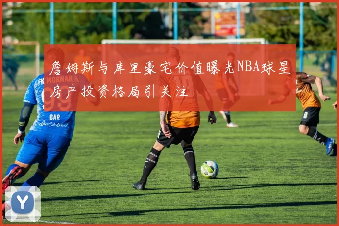 詹姆斯与库里豪宅价值曝光NBA球星房产投资格局引关注