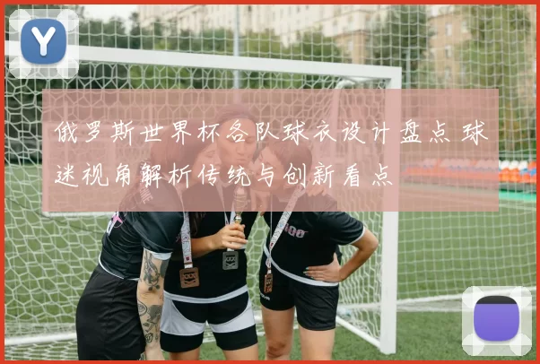 俄罗斯世界杯各队球衣设计盘点 球迷视角解析传统与创新看点
