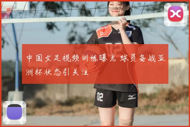 中国女足视频训练曝光 球员备战亚洲杯状态引关注