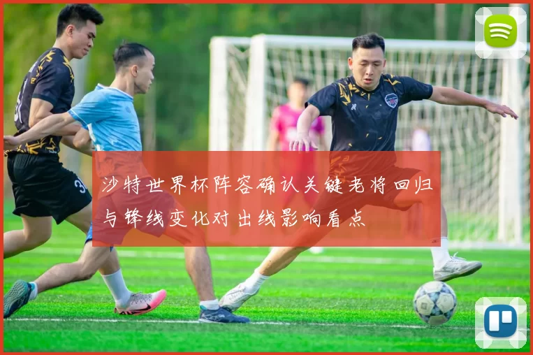 沙特世界杯阵容确认关键老将回归与锋线变化对出线影响看点