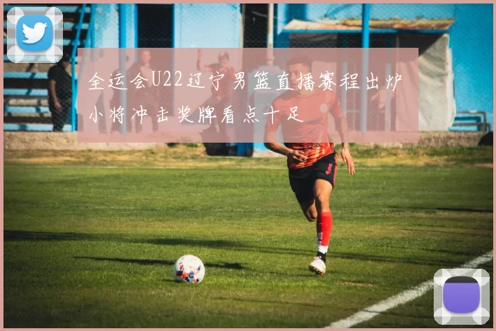 全运会U22辽宁男篮直播赛程出炉 小将冲击奖牌看点十足