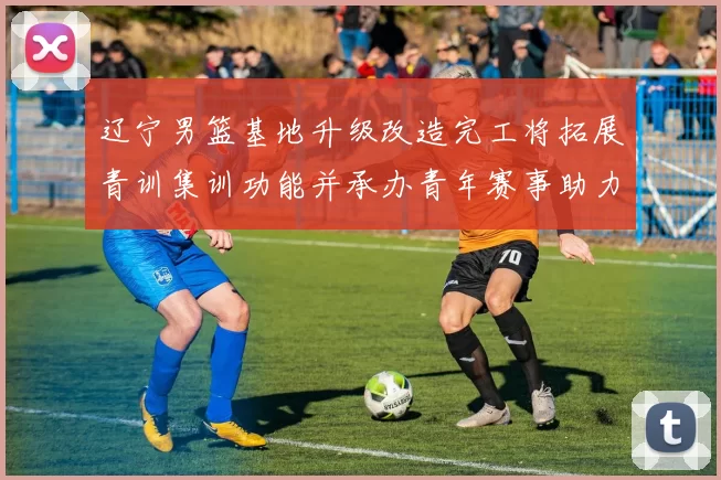 辽宁男篮基地升级改造完工将拓展青训集训功能并承办青年赛事助力备战