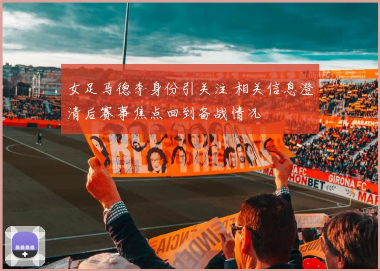 女足马德李身份引关注 相关信息澄清后赛事焦点回到备战情况