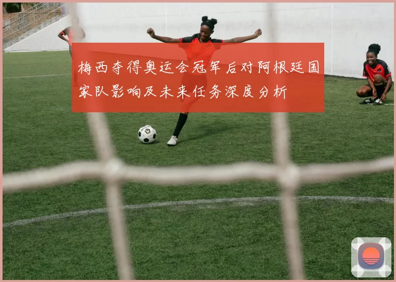 梅西夺得奥运会冠军后对阿根廷国家队影响及未来任务深度分析