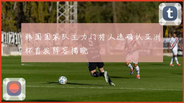 韩国国家队主力门将人选确认亚洲杯首发阵容揭晓