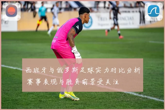 西班牙与俄罗斯足球实力对比分析 赛事表现与胜负前景受关注