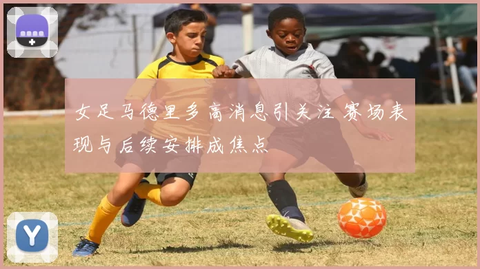 女足马德里多高消息引关注 赛场表现与后续安排成焦点