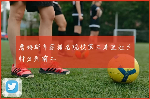 詹姆斯年薪排名现役第三库里杜兰特分列前二