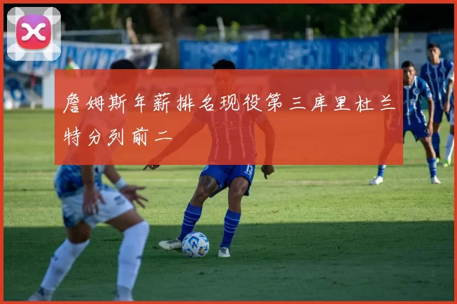 詹姆斯年薪排名现役第三库里杜兰特分列前二