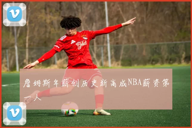 詹姆斯年薪创历史新高成NBA薪资第一人