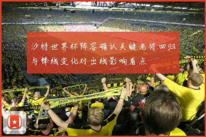 沙特世界杯阵容确认关键老将回归与锋线变化对出线影响看点