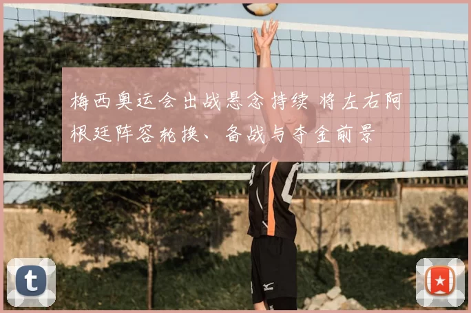 梅西奥运会出战悬念持续 将左右阿根廷阵容轮换、备战与夺金前景