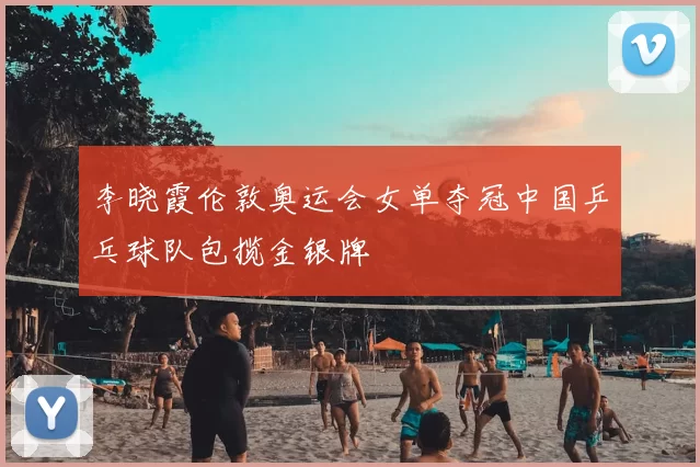 李晓霞伦敦奥运会女单夺冠中国乒乓球队包揽金银牌