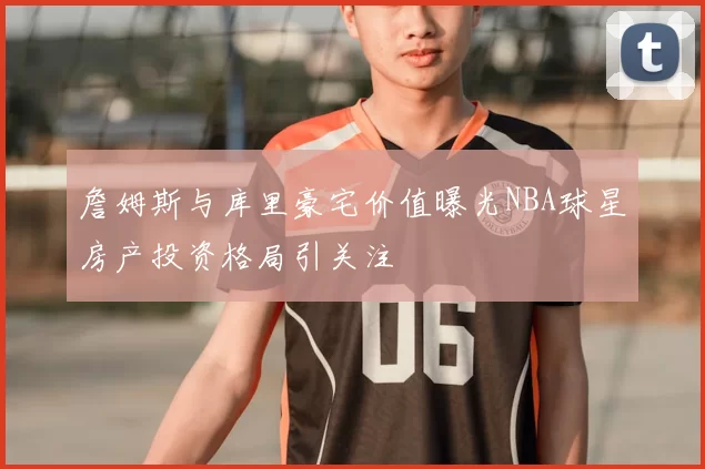 詹姆斯与库里豪宅价值曝光NBA球星房产投资格局引关注