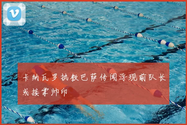 卡纳瓦罗执教巴萨传闻浮现前队长或接掌帅印