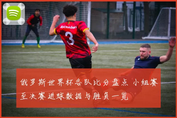 俄罗斯世界杯各队比分盘点 小组赛至决赛进球数据与胜负一览