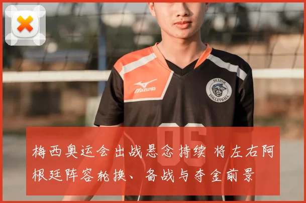 梅西奥运会出战悬念持续 将左右阿根廷阵容轮换、备战与夺金前景