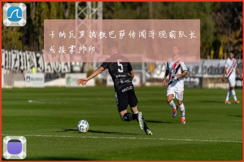 卡纳瓦罗执教巴萨传闻浮现前队长或接掌帅印