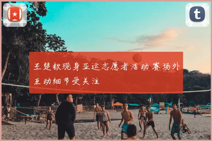 王楚钦现身亚运志愿者活动 赛场外互动细节受关注