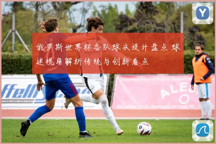 俄罗斯世界杯各队球衣设计盘点 球迷视角解析传统与创新看点