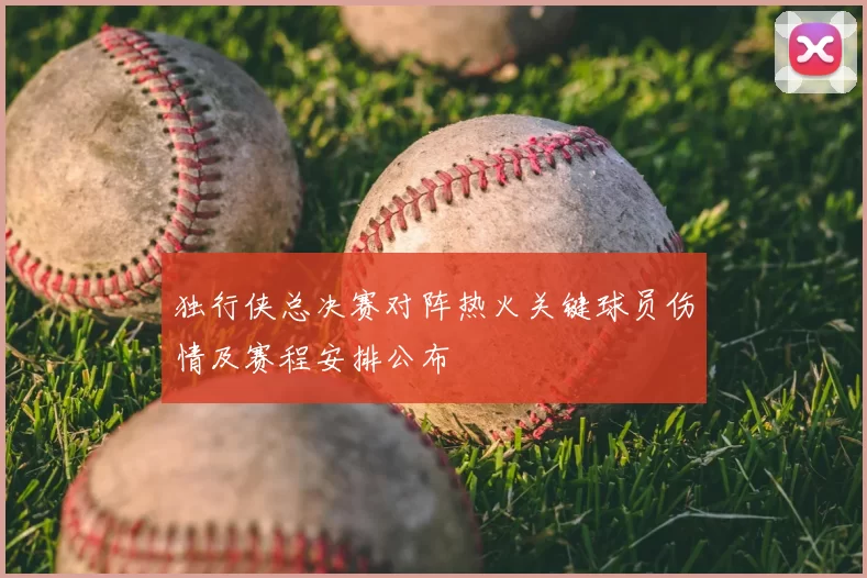 独行侠总决赛对阵热火关键球员伤情及赛程安排公布