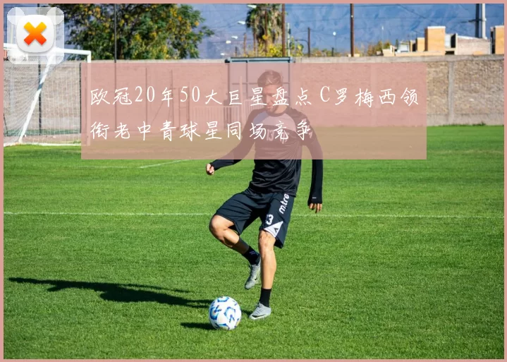 欧冠20年50大巨星盘点 C罗梅西领衔老中青球星同场竞争