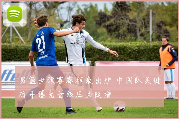 男篮世预赛赛程表出炉 中国队关键对手曝光晋级压力陡增