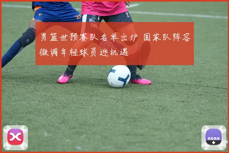 男篮世预赛队名单出炉 国家队阵容微调年轻球员迎机遇