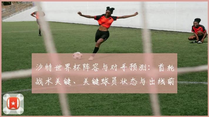沙特世界杯阵容与对手预测：首轮战术关键、关键球员状态与出线前景