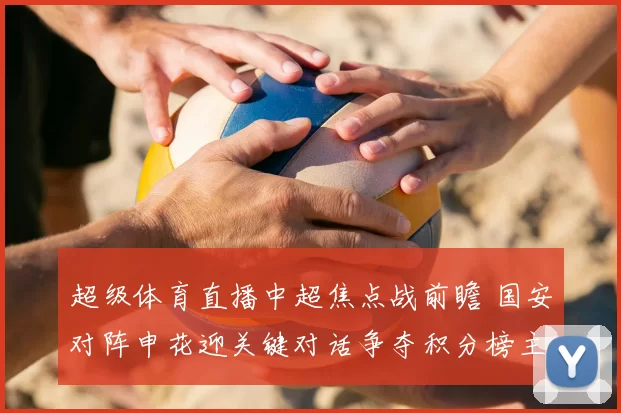 超级体育直播中超焦点战前瞻 国安对阵申花迎关键对话争夺积分榜主动权