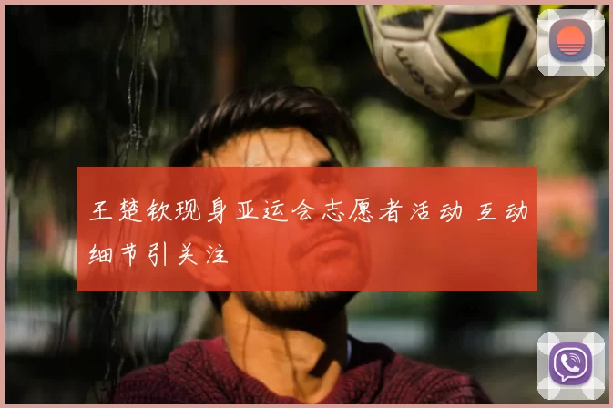 王楚钦现身亚运会志愿者活动 互动细节引关注