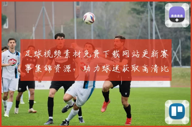 足球视频素材免费下载网站更新赛事集锦资源，助力球迷获取高清比赛片段