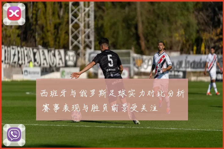 西班牙与俄罗斯足球实力对比分析 赛事表现与胜负前景受关注