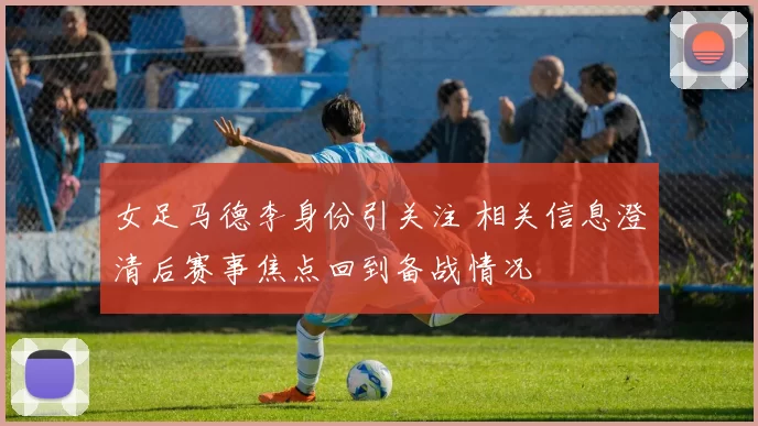 女足马德李身份引关注 相关信息澄清后赛事焦点回到备战情况