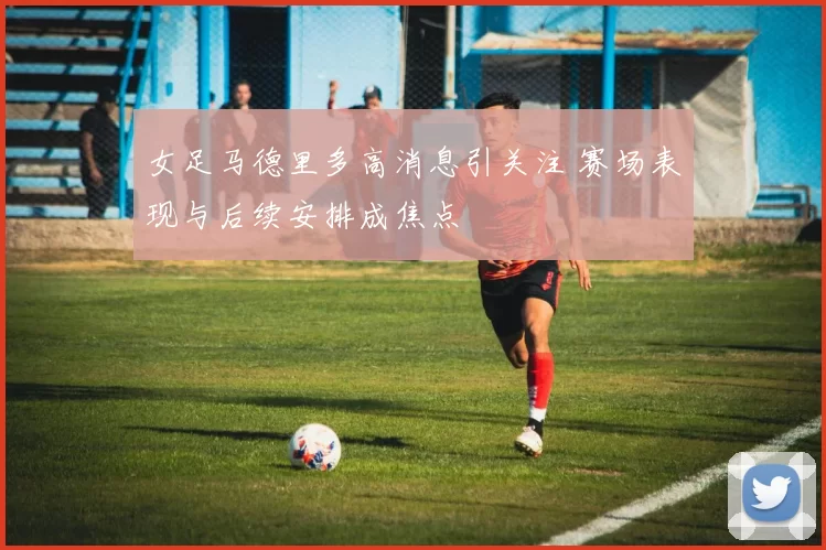 女足马德里多高消息引关注 赛场表现与后续安排成焦点