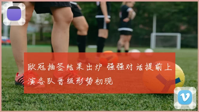 欧冠抽签结果出炉 强强对话提前上演各队晋级形势初现