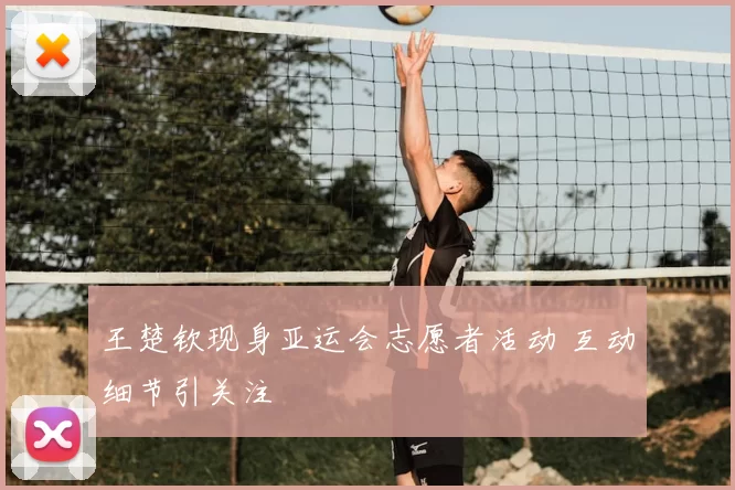 王楚钦现身亚运会志愿者活动 互动细节引关注