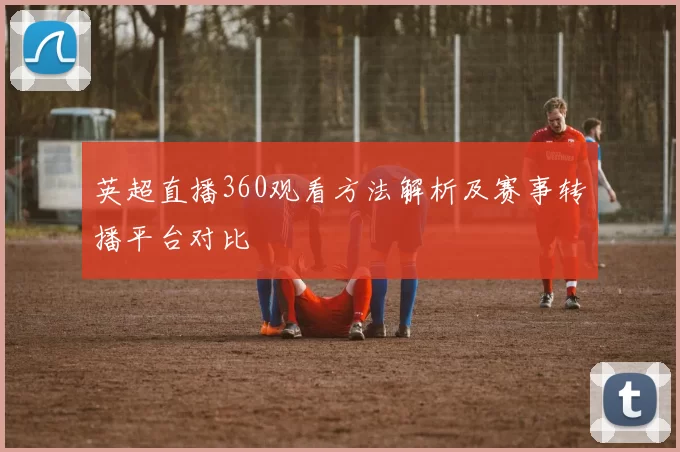英超直播360观看方法解析及赛事转播平台对比